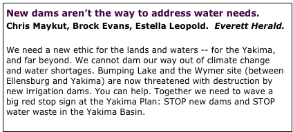 New dams aren’t the way to address water needs.  
Chris Maykut, Brock Evans, Estella Leopold.  Everett Herald.  

We need a new ethic for the lands and waters -- for the Yakima, and far beyond. We cannot dam our way out of climate change and water shortages. Bumping Lake and the Wymer site (between Ellensburg and Yakima) are now threatened with destruction by new irrigation dams. You can help. Together we need to wave a big red stop sign at the Yakima Plan: STOP new dams and STOP water waste in the Yakima Basin.  full article


