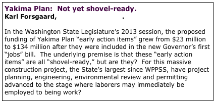 Yakima Plan:  Not yet shovel-ready.  
Karl Forsgaard, The Wild Cascades.   

In the Washington State Legislature’s 2013 session, the proposed funding of Yakima Plan “early action items” grew from $23 million to $134 million after they were included in the new Governor’s first “jobs” bill.  The underlying premise is that these “early action items” are all “shovel-ready,” but are they?  For this massive construction project, the State’s largest since WPPSS, have project planning, engineering, environmental review and permitting advanced to the stage where laborers may immediately be employed to being work?  full article


