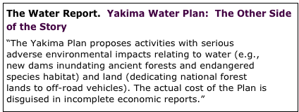 The Water Report.  Yakima Water Plan:  The Other Side of the Story

“The Yakima Plan proposes activities with serious adverse environmental impacts relating to water (e.g., new dams inundating ancient forests and endangered species habitat) and land (dedicating national forest lands to off-road vehicles). The actual cost of the Plan is disguised in incomplete economic reports.”  full article




