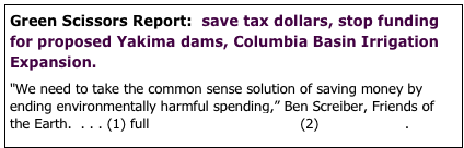 Green Scissors Report:  save tax dollars, stop funding for proposed Yakima dams, Columbia Basin Irrigation Expansion.

"We need to take the common sense solution of saving money by ending environmentally harmful spending,” Ben Screiber, Friends of the Earth.  . . . (1) full Green Scissors Report  (2) news release.

